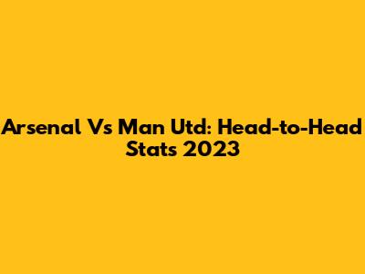 Arsenal Vs Man Utd: Head-to-Head Stats 2023