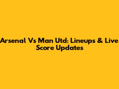 Arsenal Vs Man Utd: Lineups & Live Score Updates