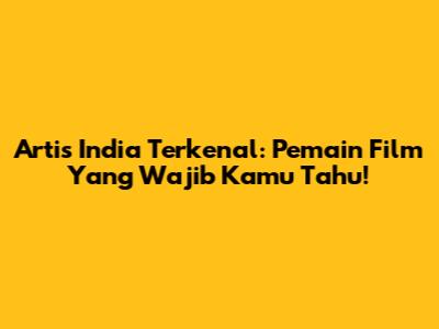 Artis India Terkenal: Pemain Film Yang Wajib Kamu Tahu!