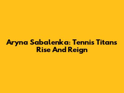 Aryna Sabalenka: Tennis Titan's Rise And Reign