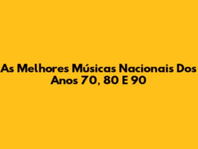 As Melhores Músicas Nacionais Dos Anos 70, 80 E 90