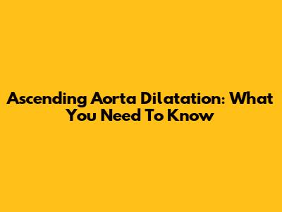 Ascending Aorta Dilatation: What You Need To Know