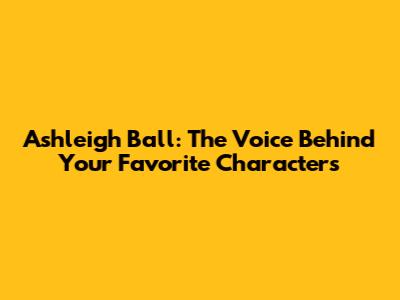 Ashleigh Ball: The Voice Behind Your Favorite Characters