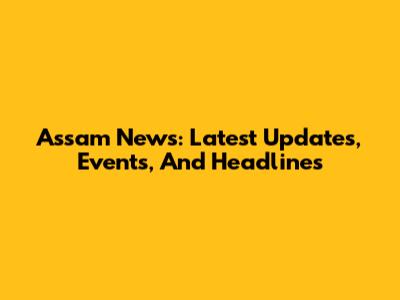 Assam News: Latest Updates, Events, And Headlines