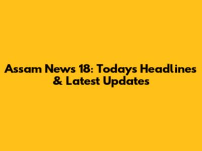 Assam News 18: Today's Headlines & Latest Updates