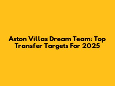 Aston Villa's Dream Team: Top Transfer Targets For 2025