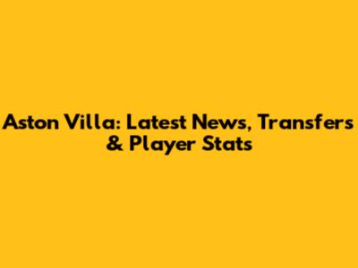 Aston Villa: Latest News, Transfers & Player Stats