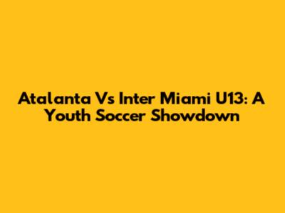 Atalanta Vs Inter Miami U13: A Youth Soccer Showdown