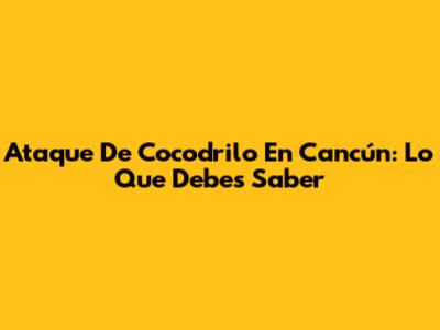 Ataque De Cocodrilo En Cancún: Lo Que Debes Saber