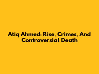 Atiq Ahmed: Rise, Crimes, And Controversial Death