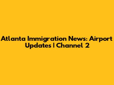 Atlanta Immigration News: Airport Updates | Channel 2