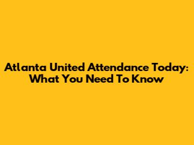Atlanta United Attendance Today: What You Need To Know