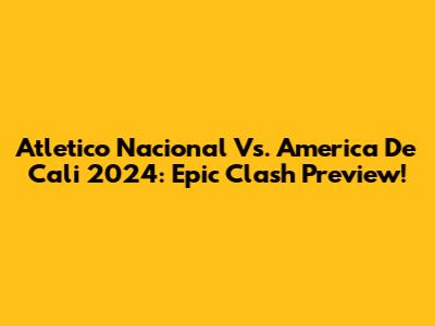 Atletico Nacional Vs. America De Cali 2024: Epic Clash Preview!