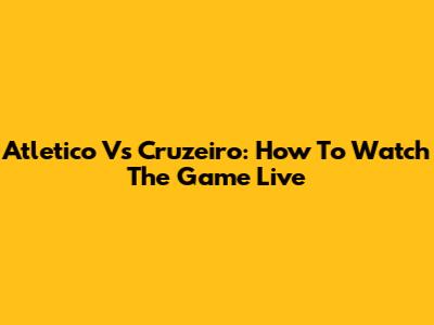 Atletico Vs Cruzeiro: How To Watch The Game Live