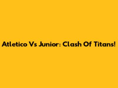 Atletico Vs Junior: Clash Of Titans!