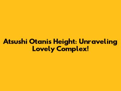 Atsushi Otani's Height: Unraveling Lovely Complex!