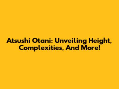 Atsushi Otani: Unveiling Height, Complexities, And More!