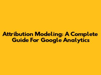 Attribution Modeling: A Complete Guide For Google Analytics