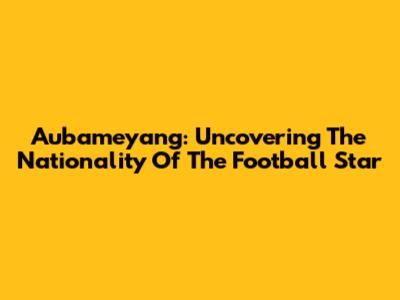Aubameyang: Uncovering The Nationality Of The Football Star