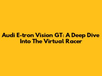 Audi E-tron Vision GT: A Deep Dive Into The Virtual Racer