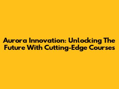 Aurora Innovation: Unlocking The Future With Cutting-Edge Courses