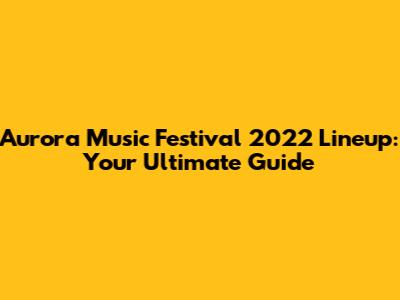 Aurora Music Festival 2022 Lineup: Your Ultimate Guide