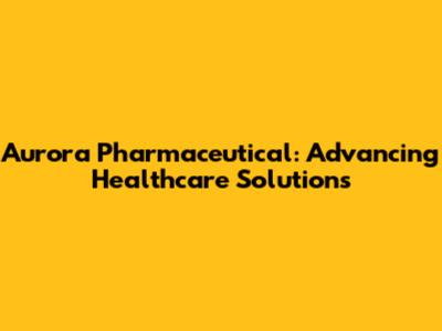 Aurora Pharmaceutical: Advancing Healthcare Solutions