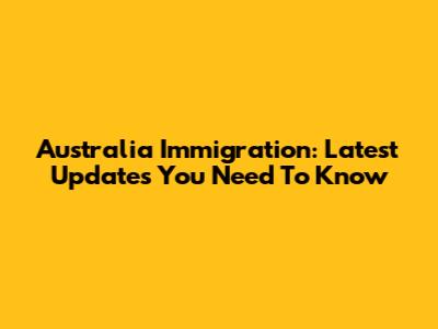 Australia Immigration: Latest Updates You Need To Know