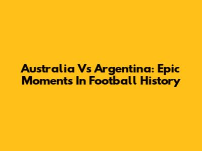 Australia Vs Argentina: Epic Moments In Football History
