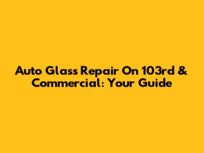 Auto Glass Repair On 103rd & Commercial: Your Guide