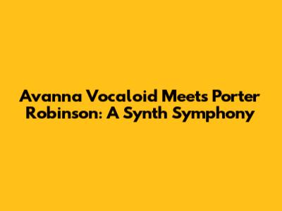 Avanna Vocaloid Meets Porter Robinson: A Synth Symphony