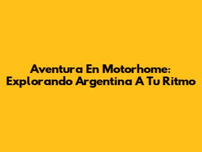 Aventura En Motorhome: Explorando Argentina A Tu Ritmo