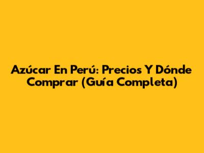 Azúcar En Perú: Precios Y Dónde Comprar (Guía Completa)