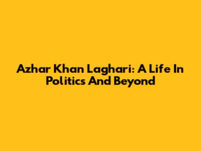 Azhar Khan Laghari: A Life In Politics And Beyond