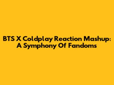 BTS X Coldplay Reaction Mashup: A Symphony Of Fandoms