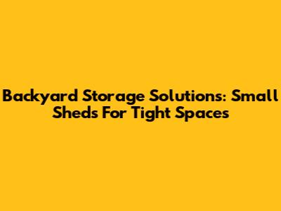 Backyard Storage Solutions: Small Sheds For Tight Spaces