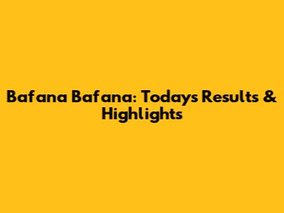 Bafana Bafana: Today's Results & Highlights