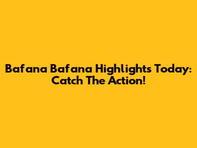Bafana Bafana Highlights Today: Catch The Action!