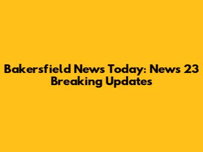 Bakersfield News Today: News 23 Breaking Updates