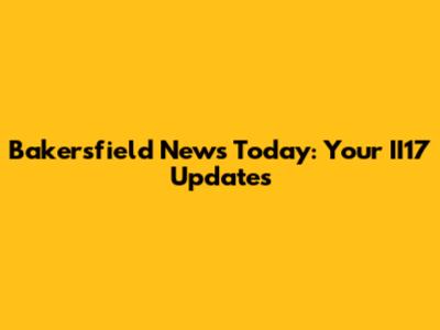 Bakersfield News Today: Your II17 Updates