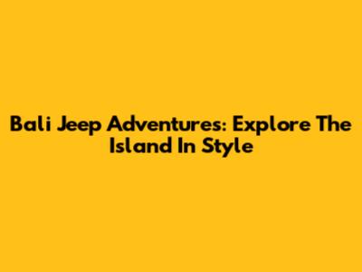 Bali Jeep Adventures: Explore The Island In Style