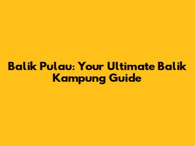 Balik Pulau: Your Ultimate Balik Kampung Guide