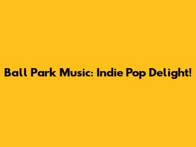 Ball Park Music: Indie Pop Delight!