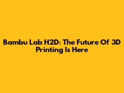 Bambu Lab H2D: The Future Of 3D Printing Is Here