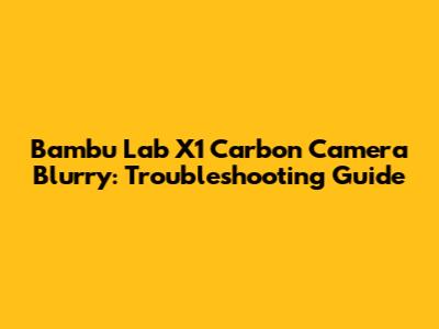 Bambu Lab X1 Carbon Camera Blurry: Troubleshooting Guide