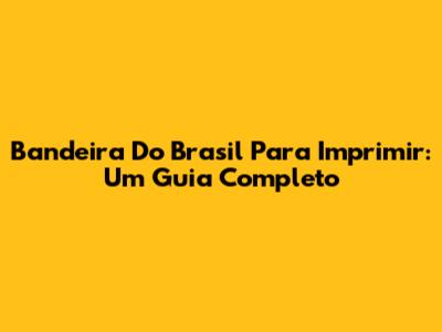 Bandeira Do Brasil Para Imprimir: Um Guia Completo