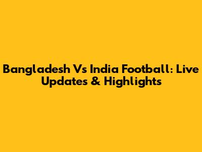 Bangladesh Vs India Football: Live Updates & Highlights