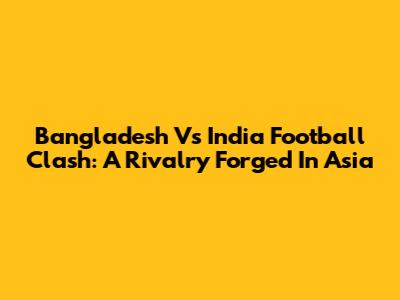Bangladesh Vs India Football Clash: A Rivalry Forged In Asia