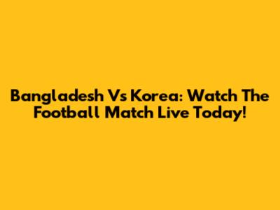 Bangladesh Vs Korea: Watch The Football Match Live Today!