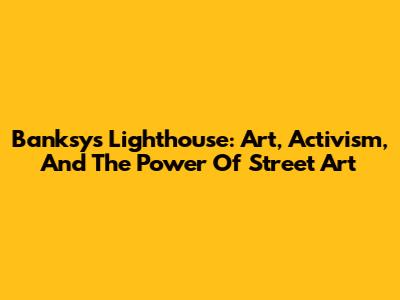 Banksy's Lighthouse: Art, Activism, And The Power Of Street Art